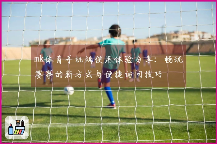 mk体育手机端使用体验分享：畅玩赛事的新方式与便捷访问技巧